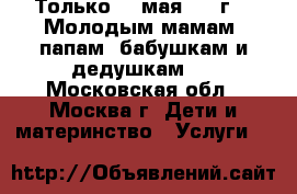 Только 20 мая 2017г.!  Молодым мамам, папам, бабушкам и дедушкам.  - Московская обл., Москва г. Дети и материнство » Услуги   
